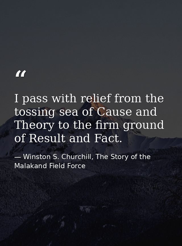 I pass with relief from the tossing sea of Cause and Theory to the firm ground of Result and Fact. — Winston S. Churchill, The Story of the Malakand Field Force