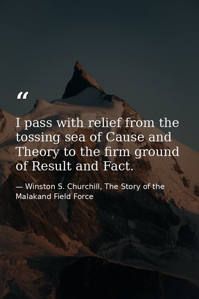 I pass with relief from the tossing sea of Cause and Theory to the firm ground of Result and Fact. — Winston S. Churchill, The Story of the Malakand Field Force