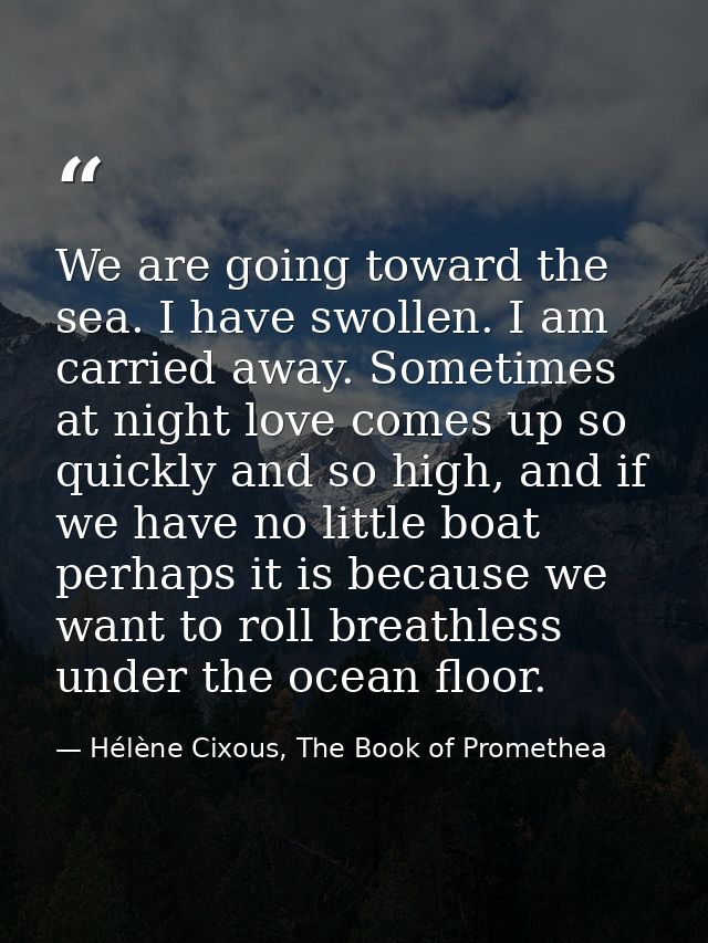 We are going toward the sea. I have swollen. I am carried away. Sometimes at night love comes up so quickly and so high, — Hélène Cixous, The Book of Promethea