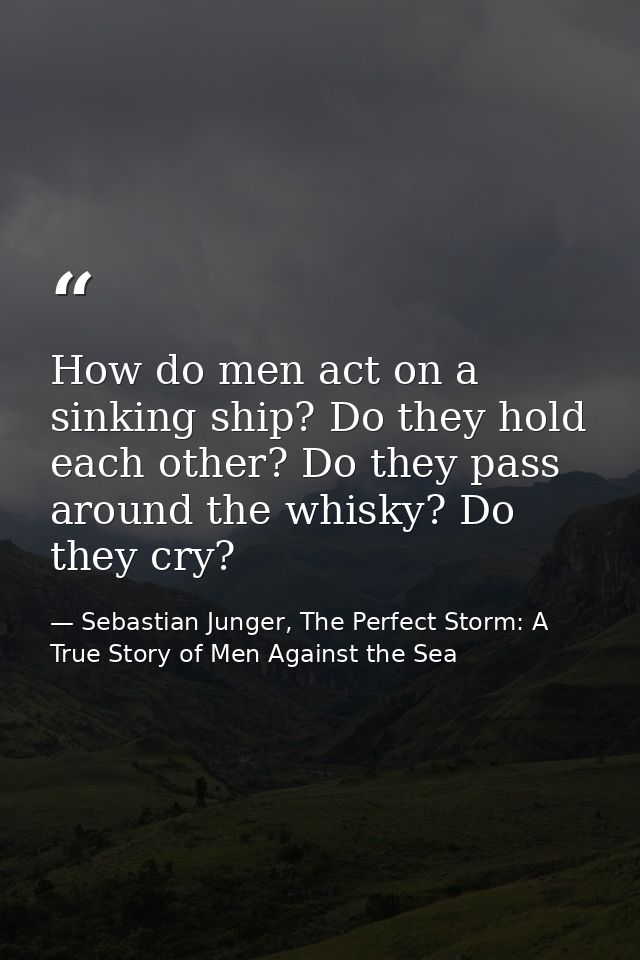 How do men act on a sinking ship? Do they hold each other? Do they pass around the whisky? Do they cry? — Sebastian Junger, The Perfect Storm: A True Story of Men Against the Sea
