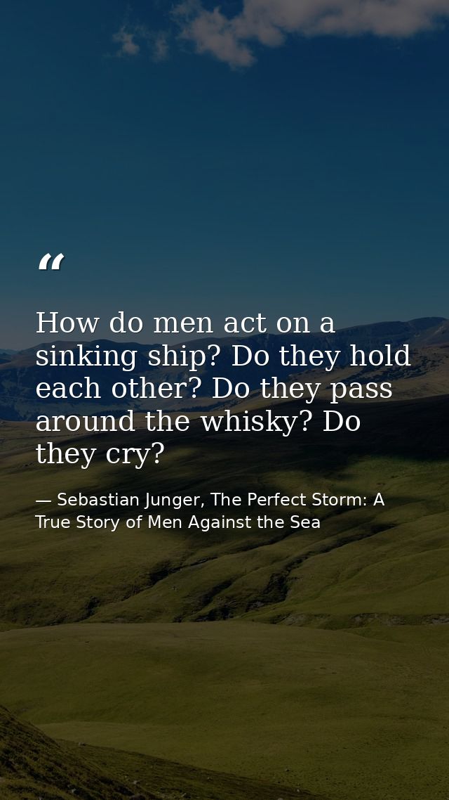 How do men act on a sinking ship? Do they hold each other? Do they pass around the whisky? Do they cry? — Sebastian Junger, The Perfect Storm: A True Story of Men Against the Sea