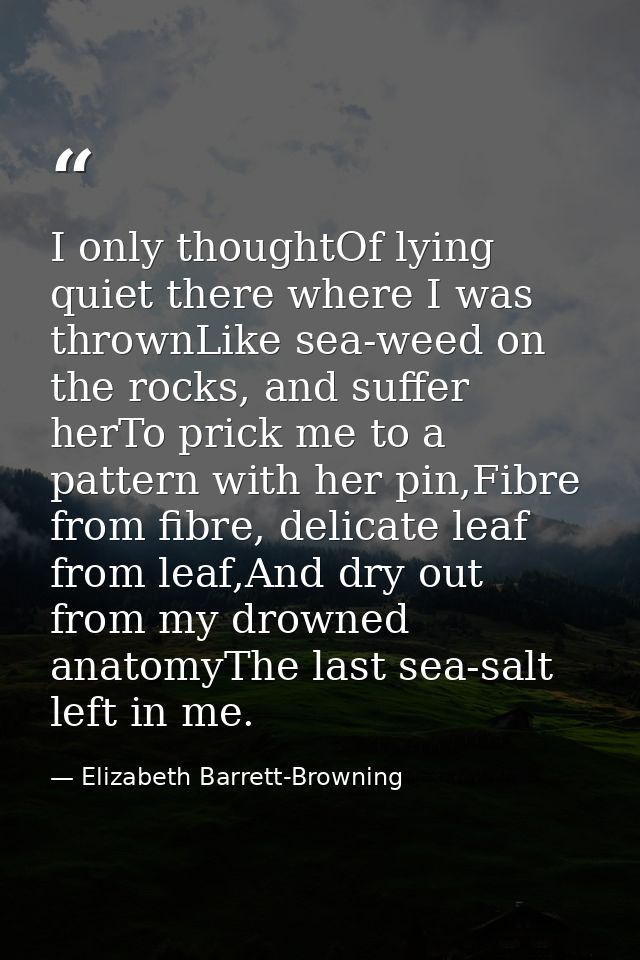 I only thoughtOf lying quiet there where I was thrownLike sea-weed on the rocks, and suffer herTo prick me to a pattern  — Elizabeth Barrett-Browning