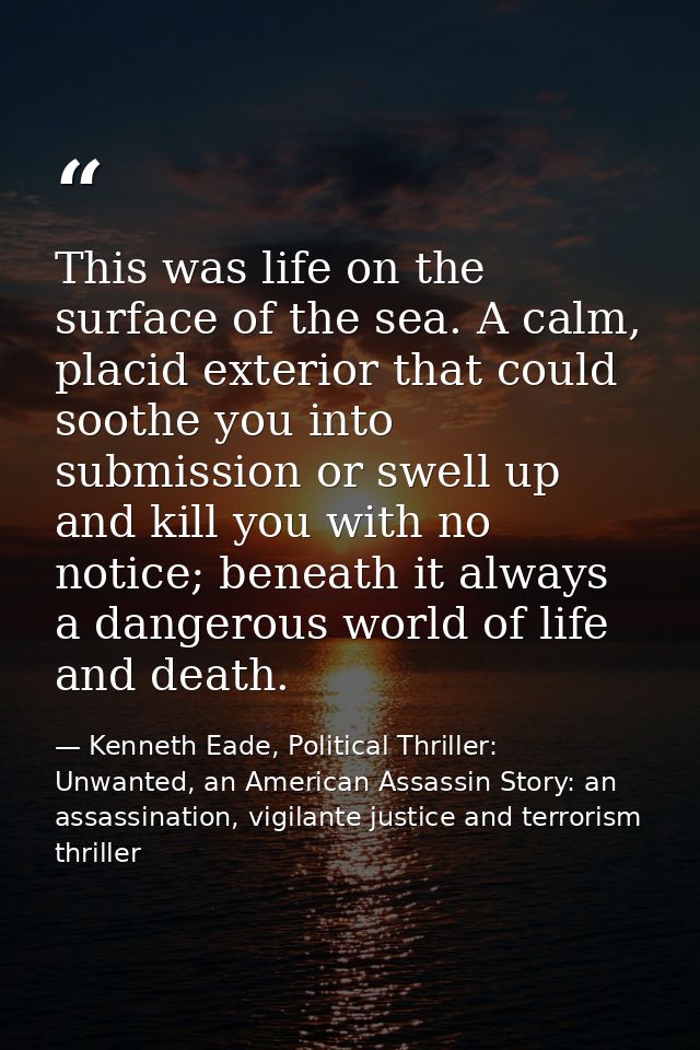 This was life on the surface of the sea. A calm, placid exterior that could soothe you into submission or swell up and k — Kenneth Eade, Political Thriller: Unwanted, an American Assassin Story: an assassination, vigilante justice and terrorism thriller