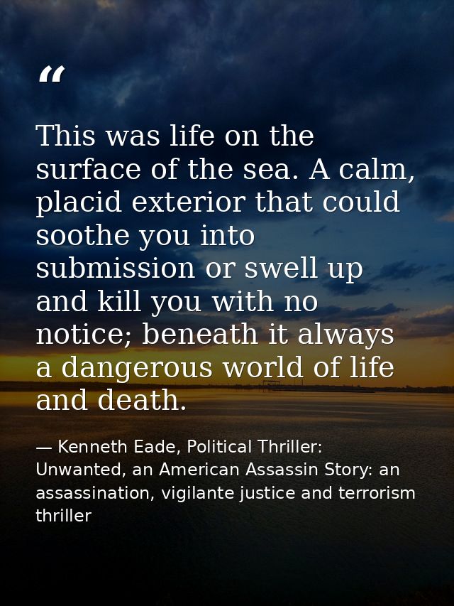This was life on the surface of the sea. A calm, placid exterior that could soothe you into submission or swell up and k — Kenneth Eade, Political Thriller: Unwanted, an American Assassin Story: an assassination, vigilante justice and terrorism thriller