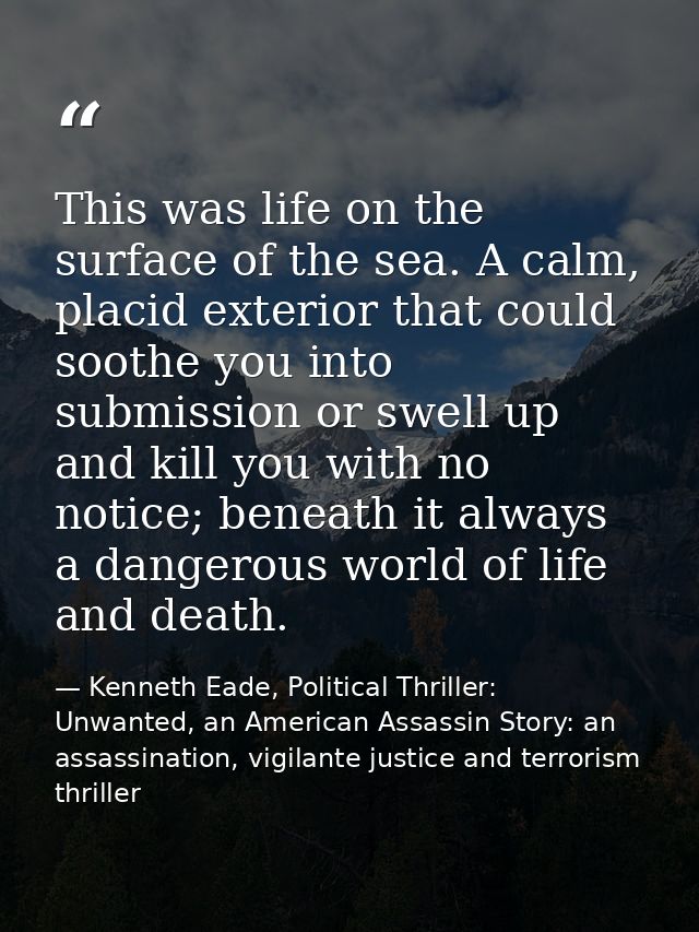This was life on the surface of the sea. A calm, placid exterior that could soothe you into submission or swell up and k — Kenneth Eade, Political Thriller: Unwanted, an American Assassin Story: an assassination, vigilante justice and terrorism thriller