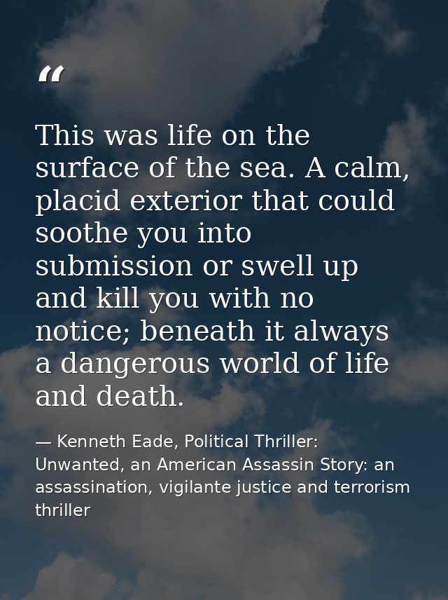 This was life on the surface of the sea. A calm, placid exterior that could soothe you into submission or swell up and k — Kenneth Eade, Political Thriller: Unwanted, an American Assassin Story: an assassination, vigilante justice and terrorism thriller