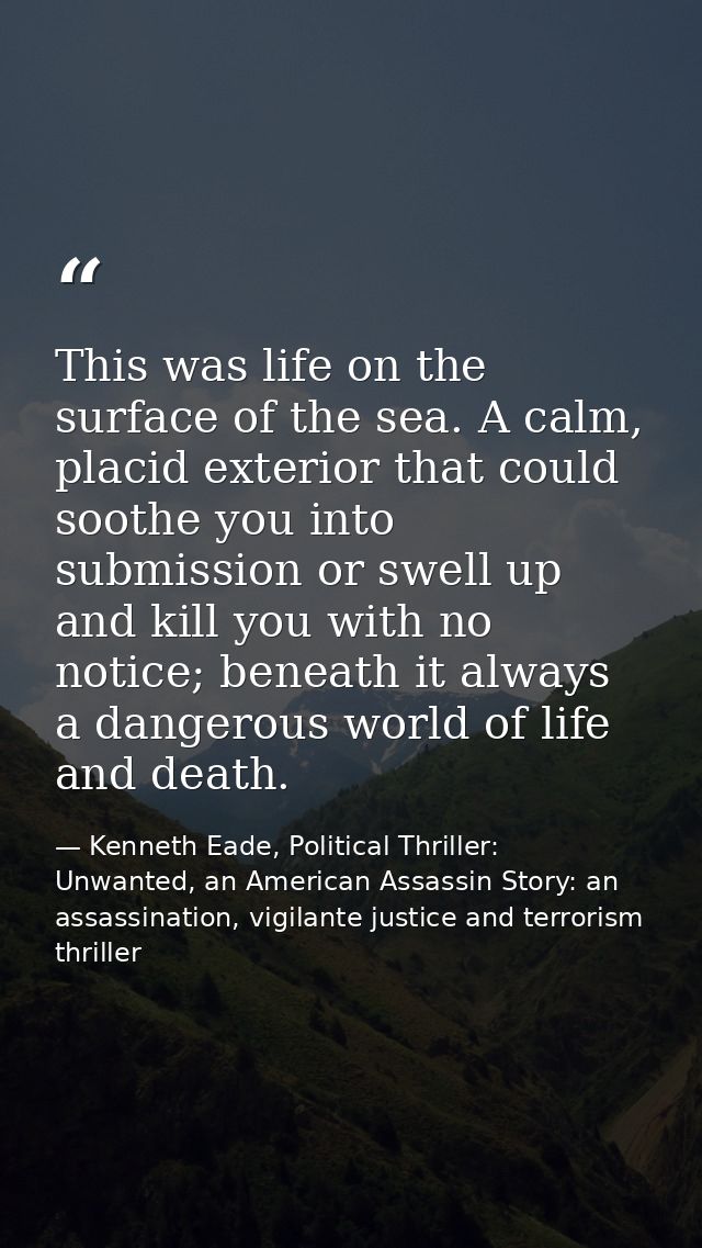 This was life on the surface of the sea. A calm, placid exterior that could soothe you into submission or swell up and k — Kenneth Eade, Political Thriller: Unwanted, an American Assassin Story: an assassination, vigilante justice and terrorism thriller