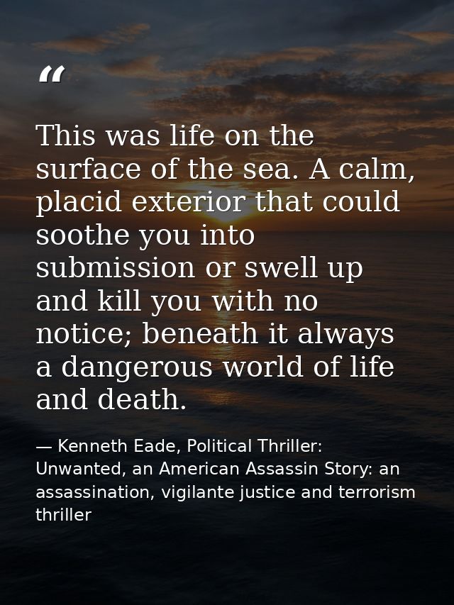 This was life on the surface of the sea. A calm, placid exterior that could soothe you into submission or swell up and k — Kenneth Eade, Political Thriller: Unwanted, an American Assassin Story: an assassination, vigilante justice and terrorism thriller