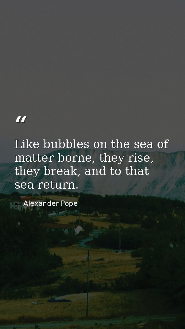Like bubbles on the sea of matter borne, they rise, they break, and to that sea return. — Alexander Pope