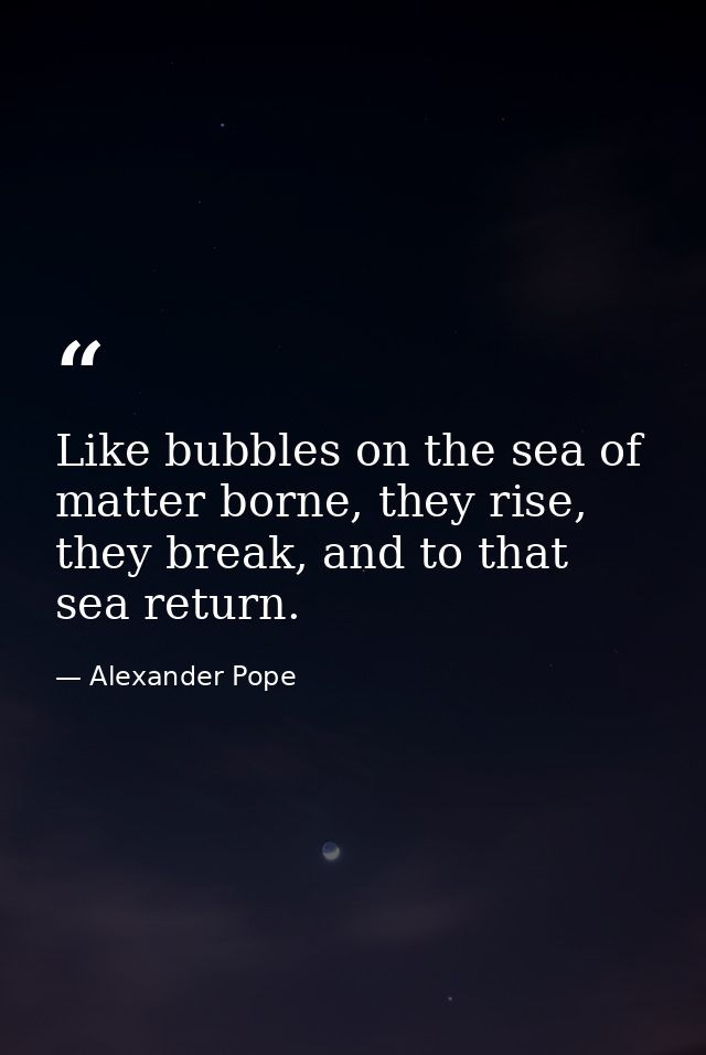 Like bubbles on the sea of matter borne, they rise, they break, and to that sea return. — Alexander Pope