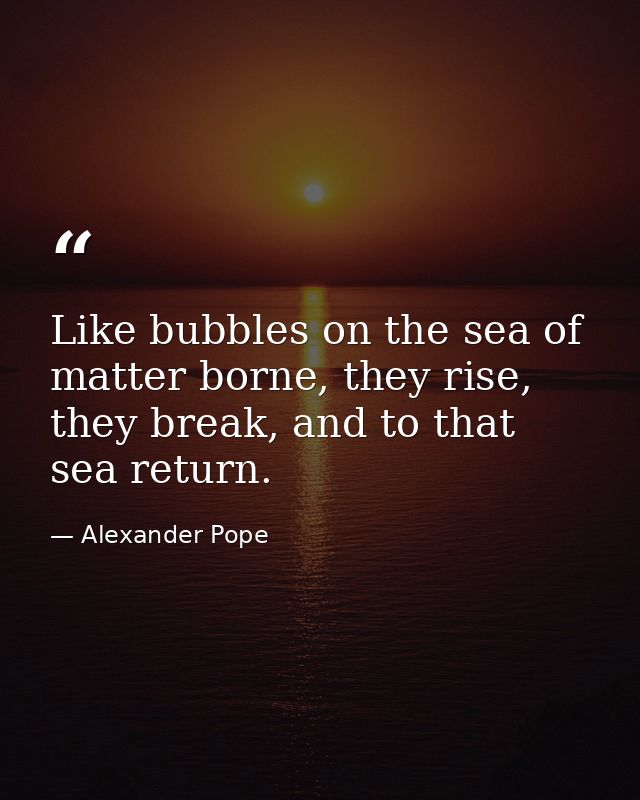 Like bubbles on the sea of matter borne, they rise, they break, and to that sea return. — Alexander Pope