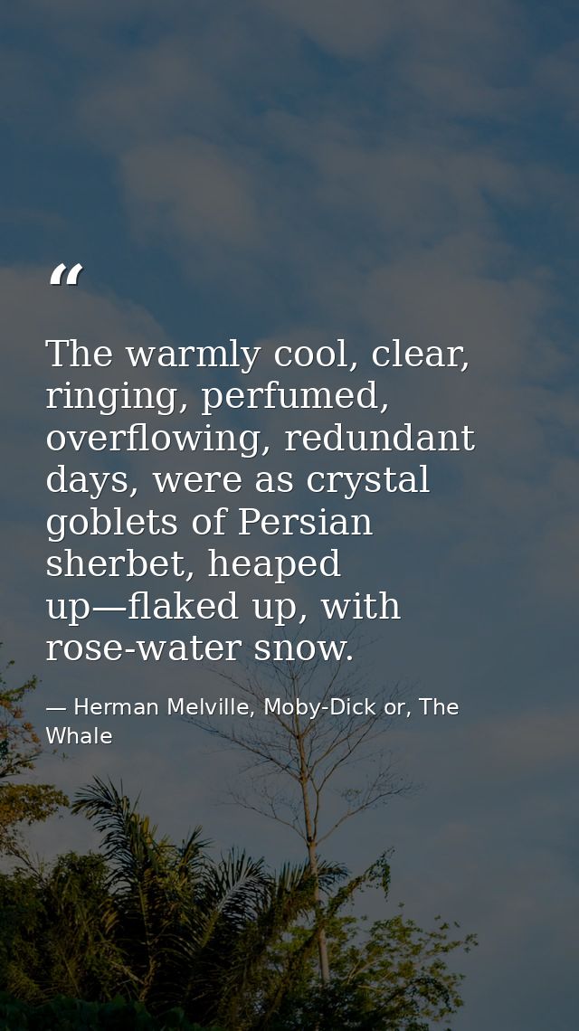 The warmly cool, clear, ringing, perfumed, overflowing, redundant days, were as crystal goblets of Persian sherbet, heap — Herman Melville, Moby-Dick or, The Whale