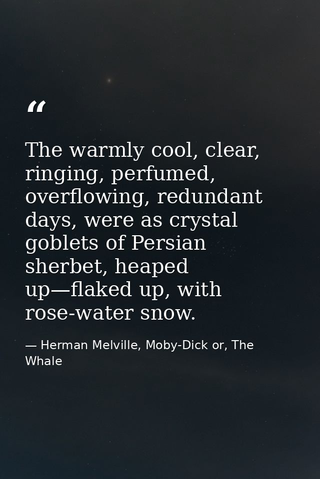 The warmly cool, clear, ringing, perfumed, overflowing, redundant days, were as crystal goblets of Persian sherbet, heap — Herman Melville, Moby-Dick or, The Whale