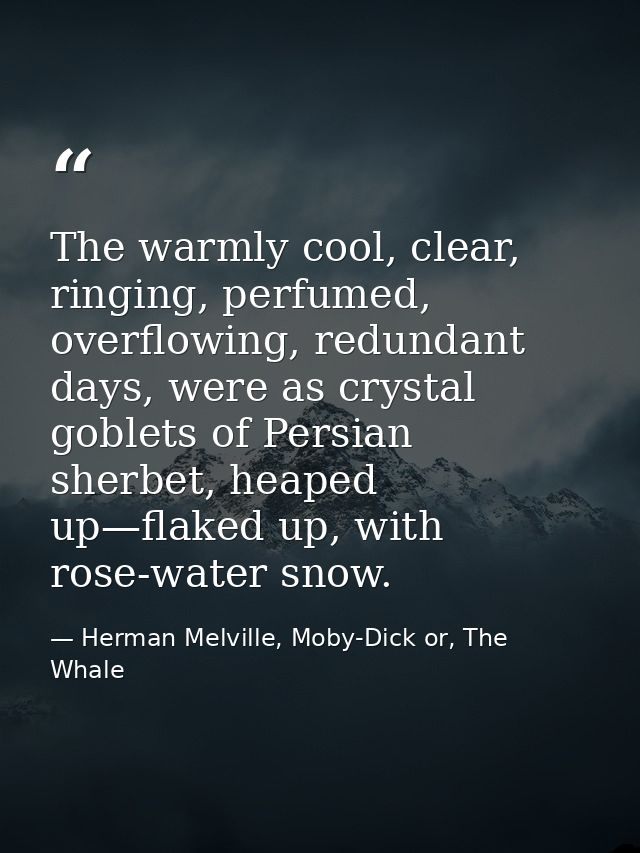 The warmly cool, clear, ringing, perfumed, overflowing, redundant days, were as crystal goblets of Persian sherbet, heap — Herman Melville, Moby-Dick or, The Whale