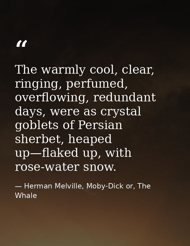 The warmly cool, clear, ringing, perfumed, overflowing, redundant days, were as crystal goblets of Persian sherbet, heap — Herman Melville, Moby-Dick or, The Whale