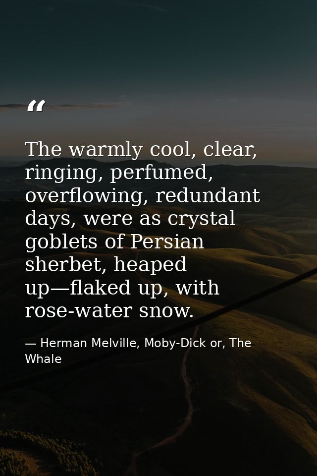The warmly cool, clear, ringing, perfumed, overflowing, redundant days, were as crystal goblets of Persian sherbet, heap — Herman Melville, Moby-Dick or, The Whale