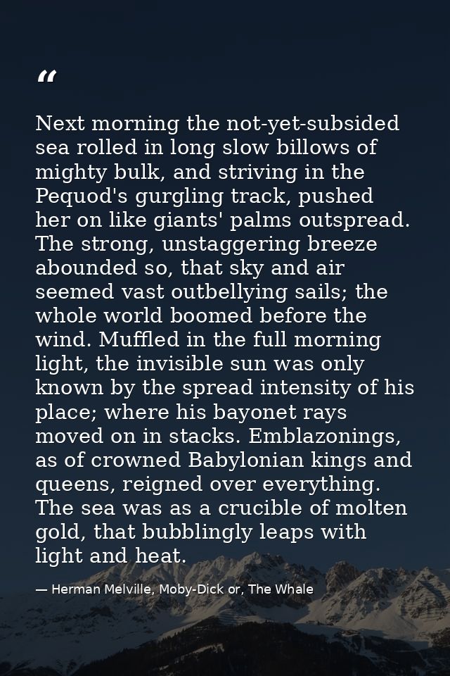 Next morning the not-yet-subsided sea rolled in long slow billows of mighty bulk, and striving in the Pequod's gurgling  — Herman Melville, Moby-Dick or, The Whale