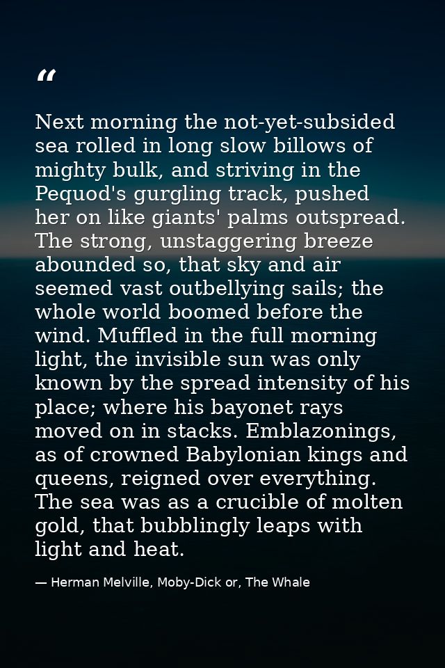 Next morning the not-yet-subsided sea rolled in long slow billows of mighty bulk, and striving in the Pequod's gurgling  — Herman Melville, Moby-Dick or, The Whale