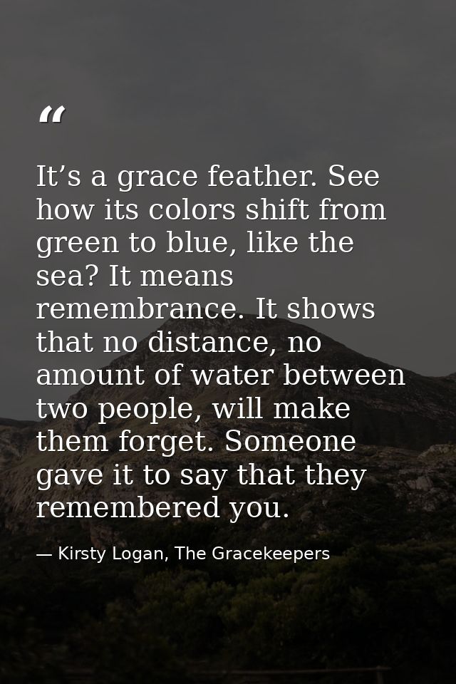 It’s a grace feather. See how its colors shift from green to blue, like the sea? It means remembrance. It shows that no  — Kirsty Logan, The Gracekeepers