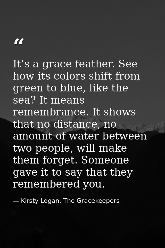 It’s a grace feather. See how its colors shift from green to blue, like the sea? It means remembrance. It shows that no  — Kirsty Logan, The Gracekeepers