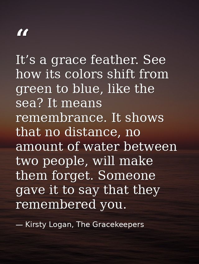 It’s a grace feather. See how its colors shift from green to blue, like the sea? It means remembrance. It shows that no  — Kirsty Logan, The Gracekeepers