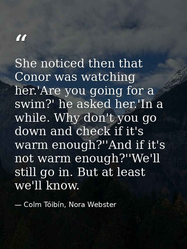 She noticed then that Conor was watching her.'Are you going for a swim?' he asked her.'In a while. Why don't you go down — Colm Tóibín, Nora Webster