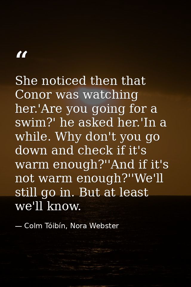 She noticed then that Conor was watching her.'Are you going for a swim?' he asked her.'In a while. Why don't you go down — Colm Tóibín, Nora Webster