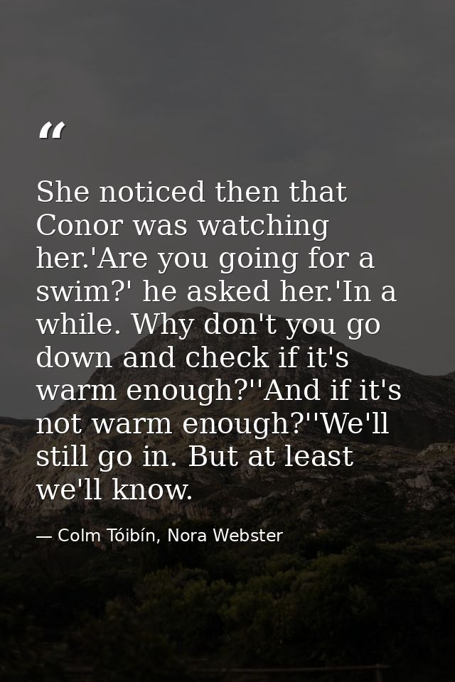 She noticed then that Conor was watching her.'Are you going for a swim?' he asked her.'In a while. Why don't you go down — Colm Tóibín, Nora Webster