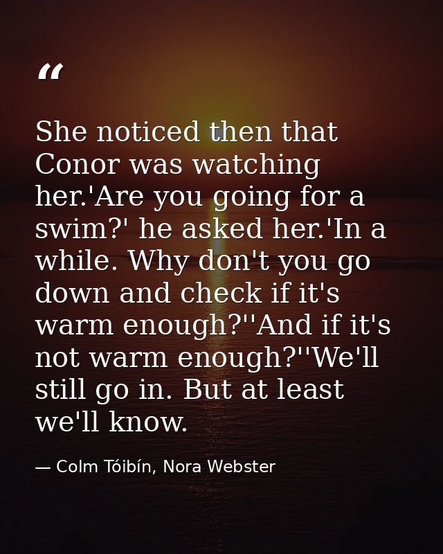 She noticed then that Conor was watching her.'Are you going for a swim?' he asked her.'In a while. Why don't you go down — Colm Tóibín, Nora Webster