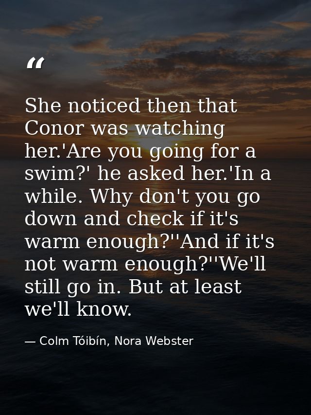 She noticed then that Conor was watching her.'Are you going for a swim?' he asked her.'In a while. Why don't you go down — Colm Tóibín, Nora Webster