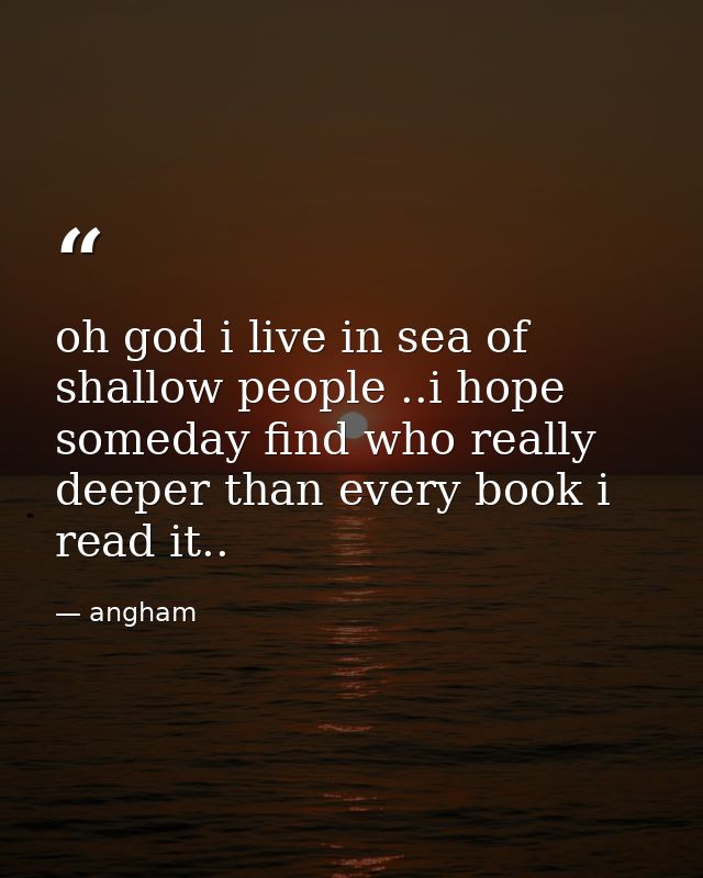 oh god i live in sea of shallow people ..i hope someday find who really deeper than every book i read it.. — angham