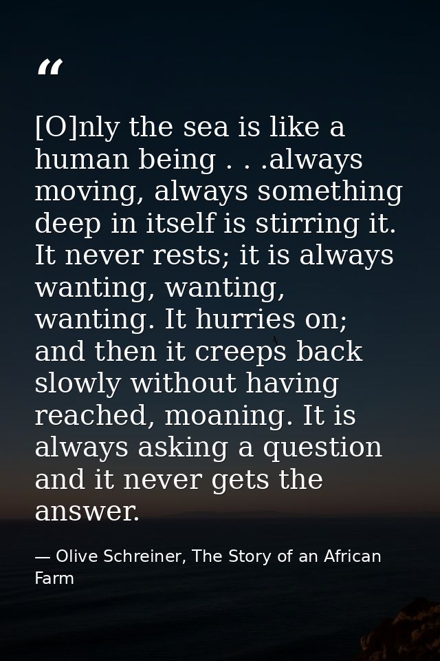 [O]nly the sea is like a human being . . .always moving, always something deep in itself is stirring it. It never rests; — Olive Schreiner, The Story of an African Farm