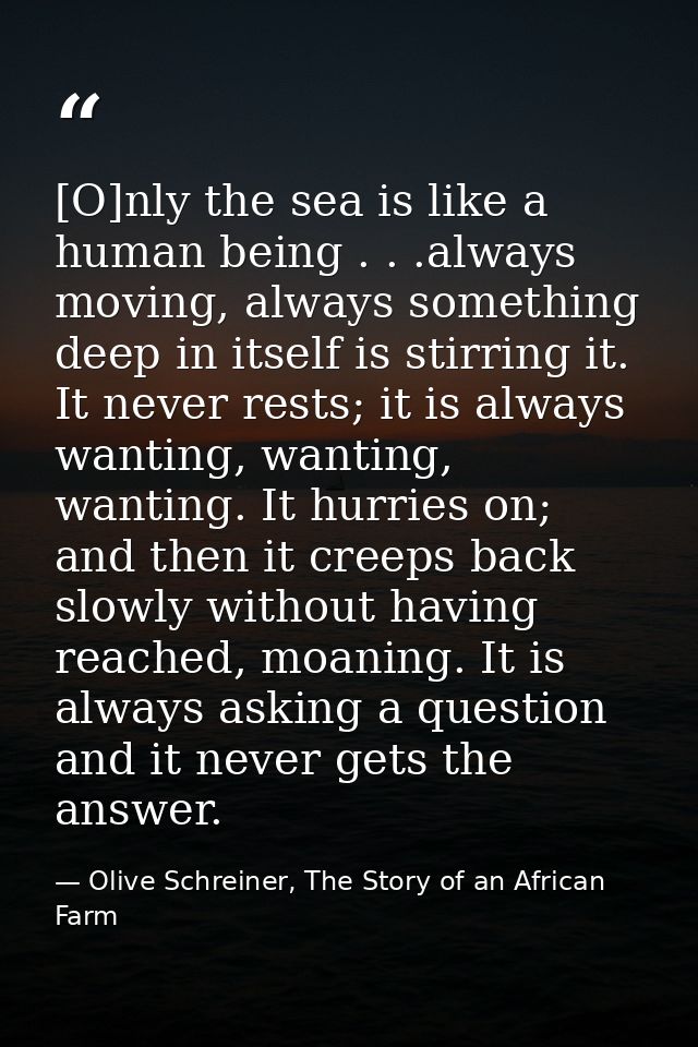 [O]nly the sea is like a human being . . .always moving, always something deep in itself is stirring it. It never rests; — Olive Schreiner, The Story of an African Farm