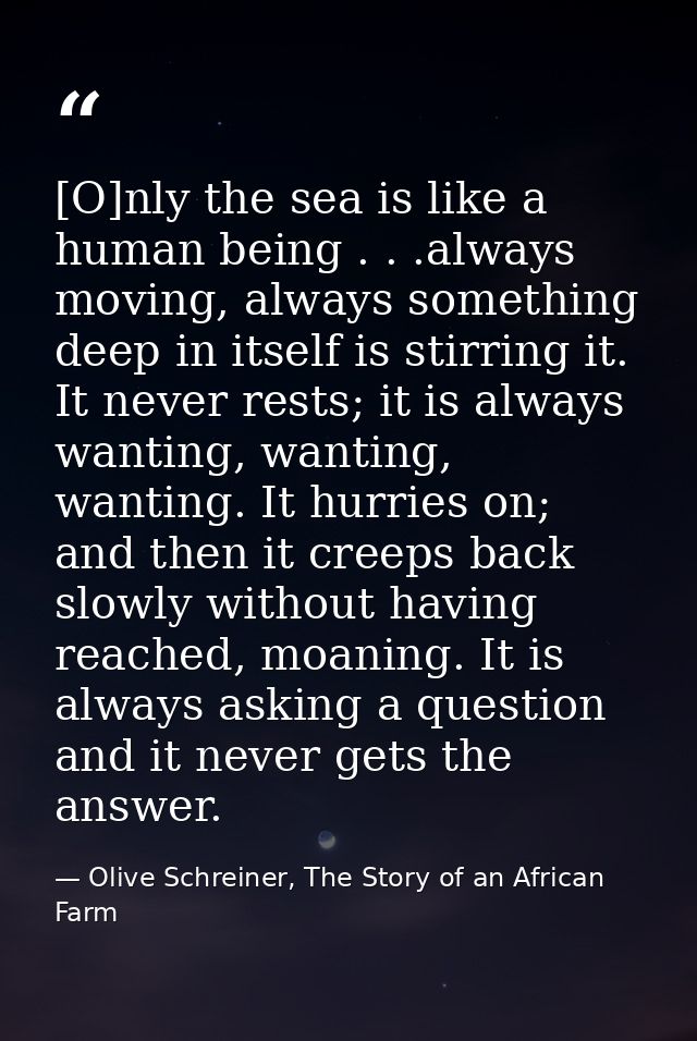 [O]nly the sea is like a human being . . .always moving, always something deep in itself is stirring it. It never rests; — Olive Schreiner, The Story of an African Farm