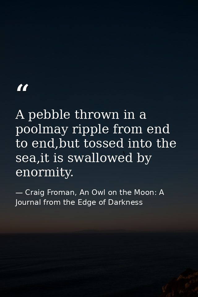A pebble thrown in a poolmay ripple from end to end,but tossed into the sea,it is swallowed by enormity. — Craig Froman, An Owl on the Moon: A Journal from the Edge of Darkness