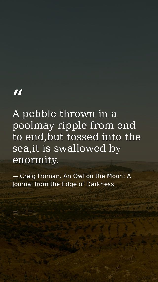 A pebble thrown in a poolmay ripple from end to end,but tossed into the sea,it is swallowed by enormity. — Craig Froman, An Owl on the Moon: A Journal from the Edge of Darkness