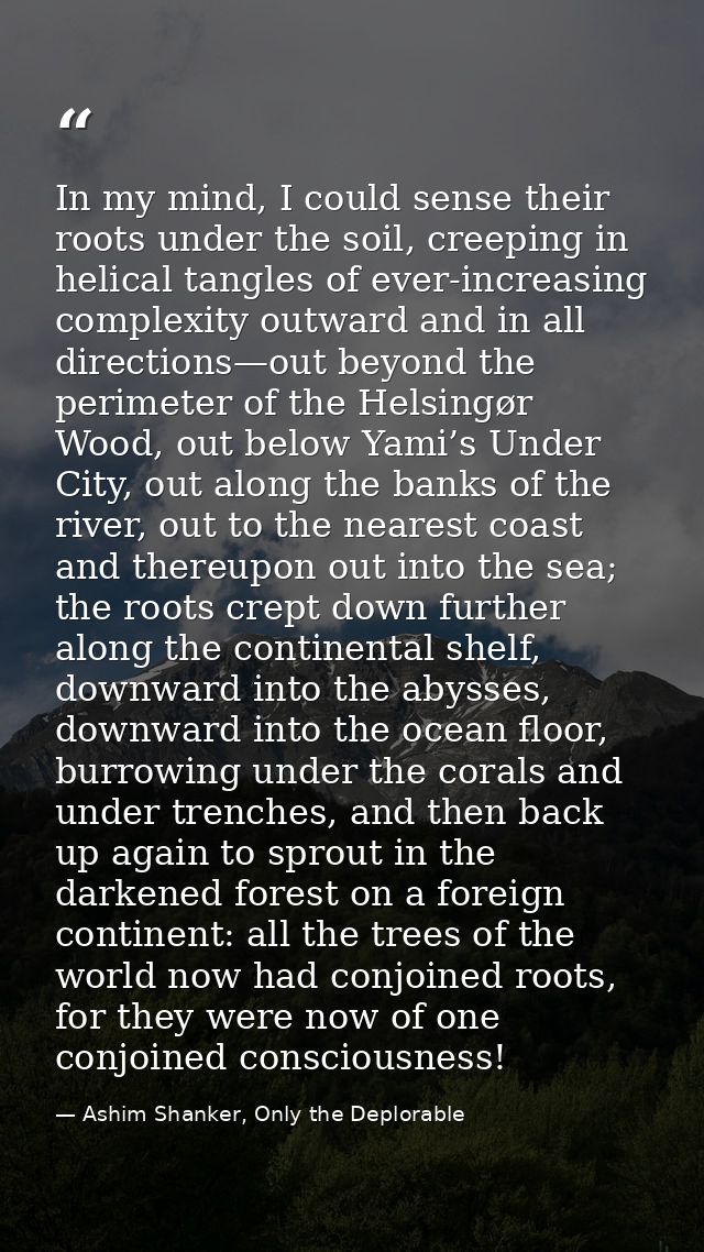 In my mind, I could sense their roots under the soil, creeping in helical tangles of ever-increasing complexity outward  — Ashim Shanker, Only the Deplorable