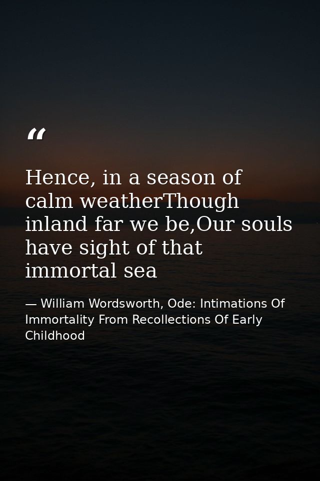 Hence, in a season of calm weatherThough inland far we be,Our souls have sight of that immortal sea — William Wordsworth, Ode: Intimations Of Immortality From Recollections Of Early Childhood
