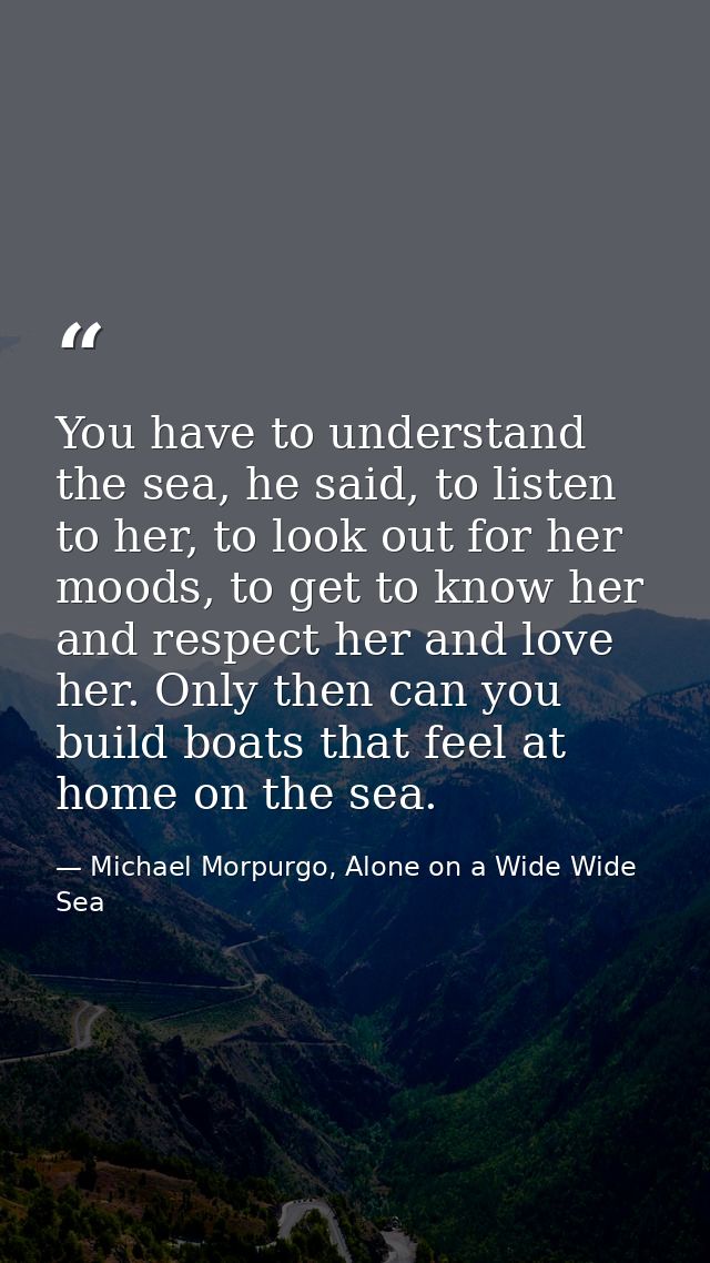 You have to understand the sea, he said, to listen to her, to look out for her moods, to get to know her and respect her — Michael Morpurgo, Alone on a Wide Wide Sea
