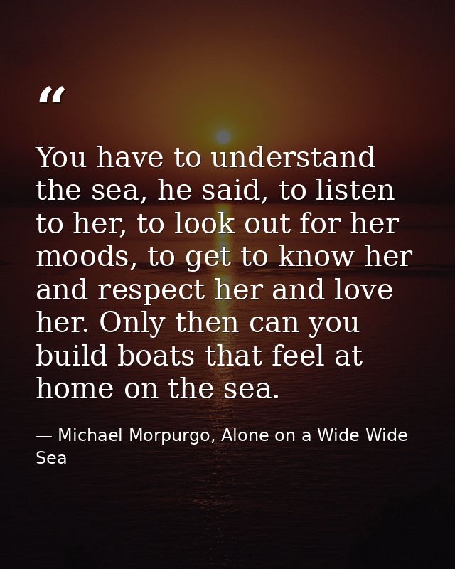 You have to understand the sea, he said, to listen to her, to look out for her moods, to get to know her and respect her — Michael Morpurgo, Alone on a Wide Wide Sea