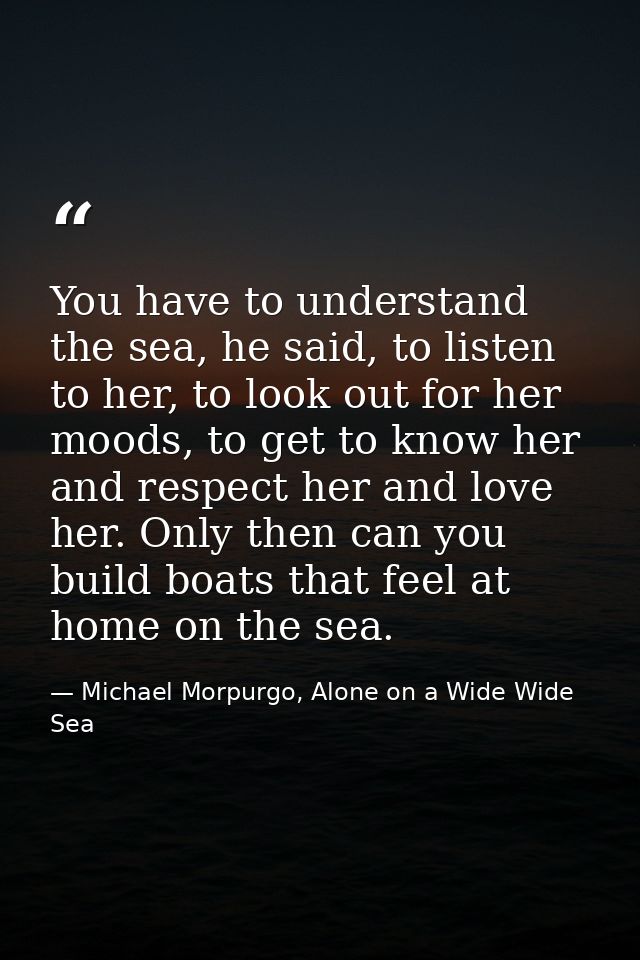 You have to understand the sea, he said, to listen to her, to look out for her moods, to get to know her and respect her — Michael Morpurgo, Alone on a Wide Wide Sea