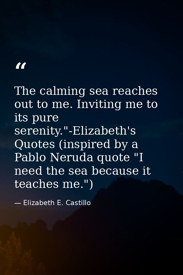 The calming sea reaches out to me. Inviting me to its pure serenity."-Elizabeth's Quotes (inspired by a Pablo Neruda quo — Elizabeth E. Castillo