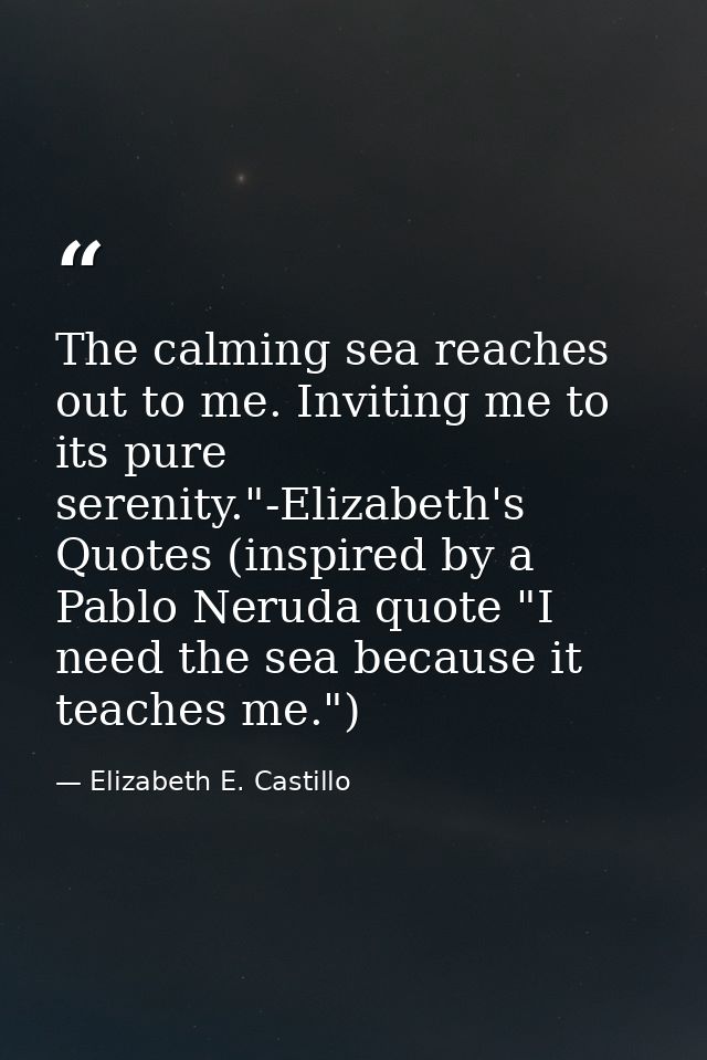 The calming sea reaches out to me. Inviting me to its pure serenity."-Elizabeth's Quotes (inspired by a Pablo Neruda quo — Elizabeth E. Castillo