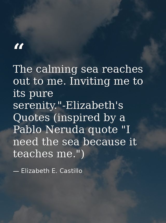 The calming sea reaches out to me. Inviting me to its pure serenity."-Elizabeth's Quotes (inspired by a Pablo Neruda quo — Elizabeth E. Castillo