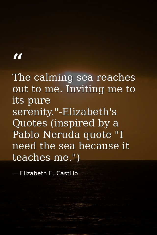 The calming sea reaches out to me. Inviting me to its pure serenity."-Elizabeth's Quotes (inspired by a Pablo Neruda quo — Elizabeth E. Castillo