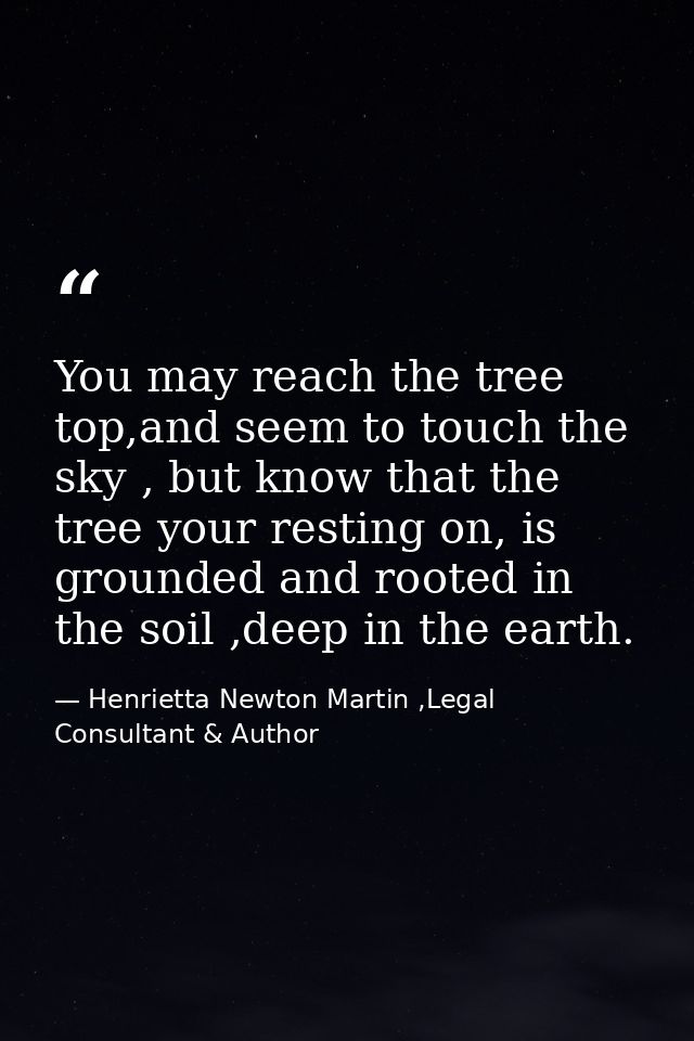 You may reach the tree top,and seem to touch the sky , but know that the tree your resting on, is grounded and rooted in — Henrietta Newton Martin ,Legal Consultant & Author