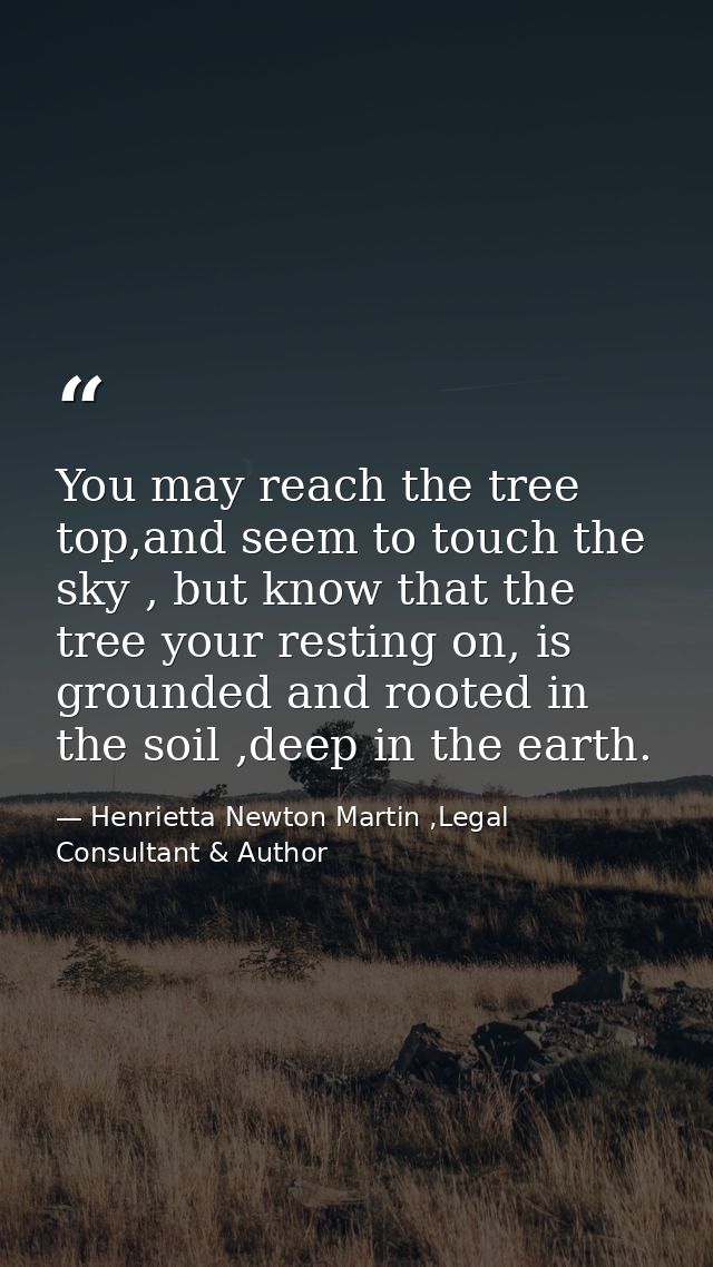 You may reach the tree top,and seem to touch the sky , but know that the tree your resting on, is grounded and rooted in — Henrietta Newton Martin ,Legal Consultant & Author