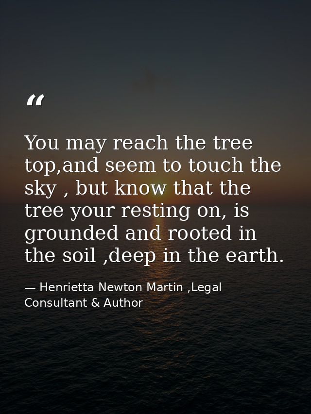 You may reach the tree top,and seem to touch the sky , but know that the tree your resting on, is grounded and rooted in — Henrietta Newton Martin ,Legal Consultant & Author