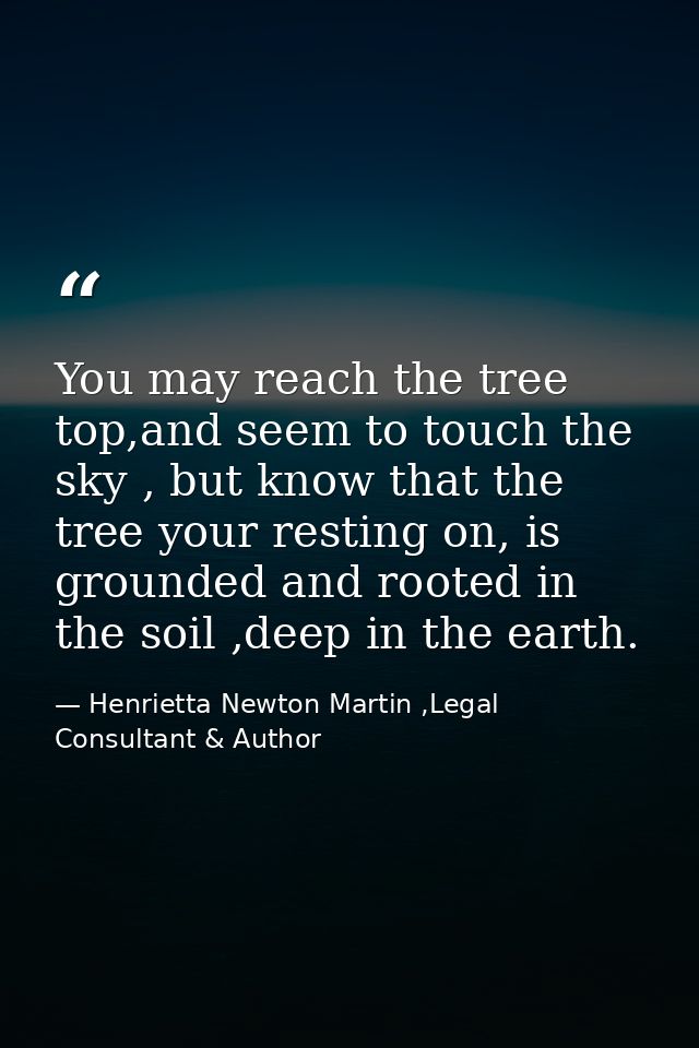 You may reach the tree top,and seem to touch the sky , but know that the tree your resting on, is grounded and rooted in — Henrietta Newton Martin ,Legal Consultant & Author