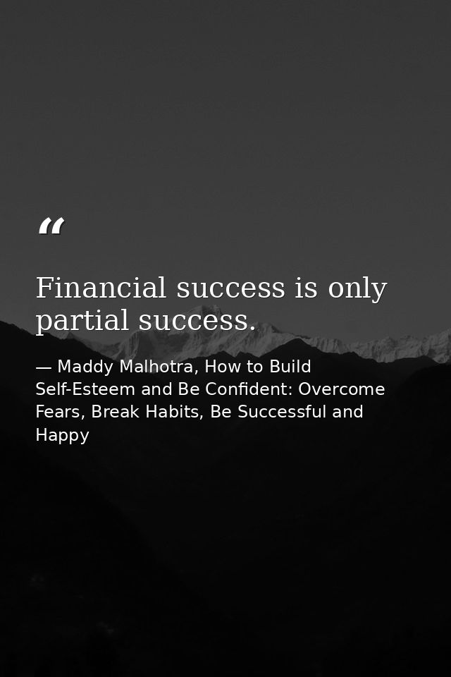 Financial success is only partial success. — Maddy Malhotra, How to Build Self-Esteem and Be Confident: Overcome Fears, Break Habits, Be Successful and Happy
